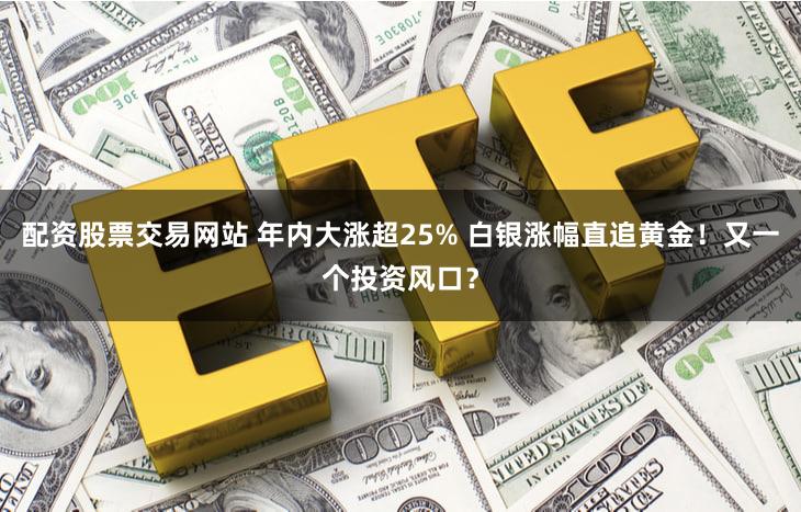 配资股票交易网站 年内大涨超25% 白银涨幅直追黄金！又一个投资风口？