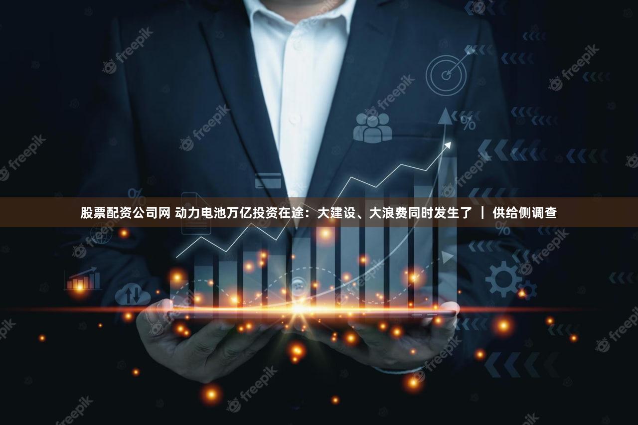 股票配资公司网 动力电池万亿投资在途：大建设、大浪费同时发生了 ｜ 供给侧调查