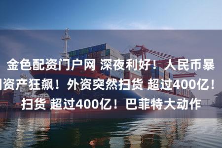 金色配资门户网 深夜利好！人民币暴拉500点 中国资产狂飙！外资突然扫货 超过400亿！巴菲特大动作