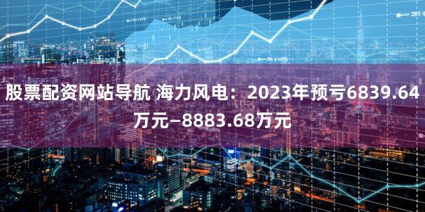 股票配资网站导航 海力风电：2023年预亏6839.64万元—8883.68万元