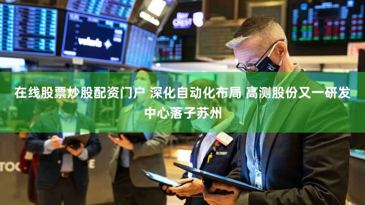 在线股票炒股配资门户 深化自动化布局 高测股份又一研发中心落子苏州