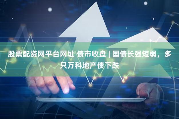 股票配资网平台网址 债市收盘 | 国债长强短弱，多只万科地产债下跌