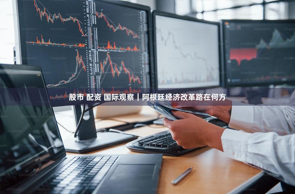 股市 配资 国际观察｜阿根廷经济改革路在何方