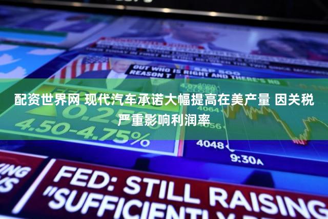 配资世界网 现代汽车承诺大幅提高在美产量 因关税严重影响利润率