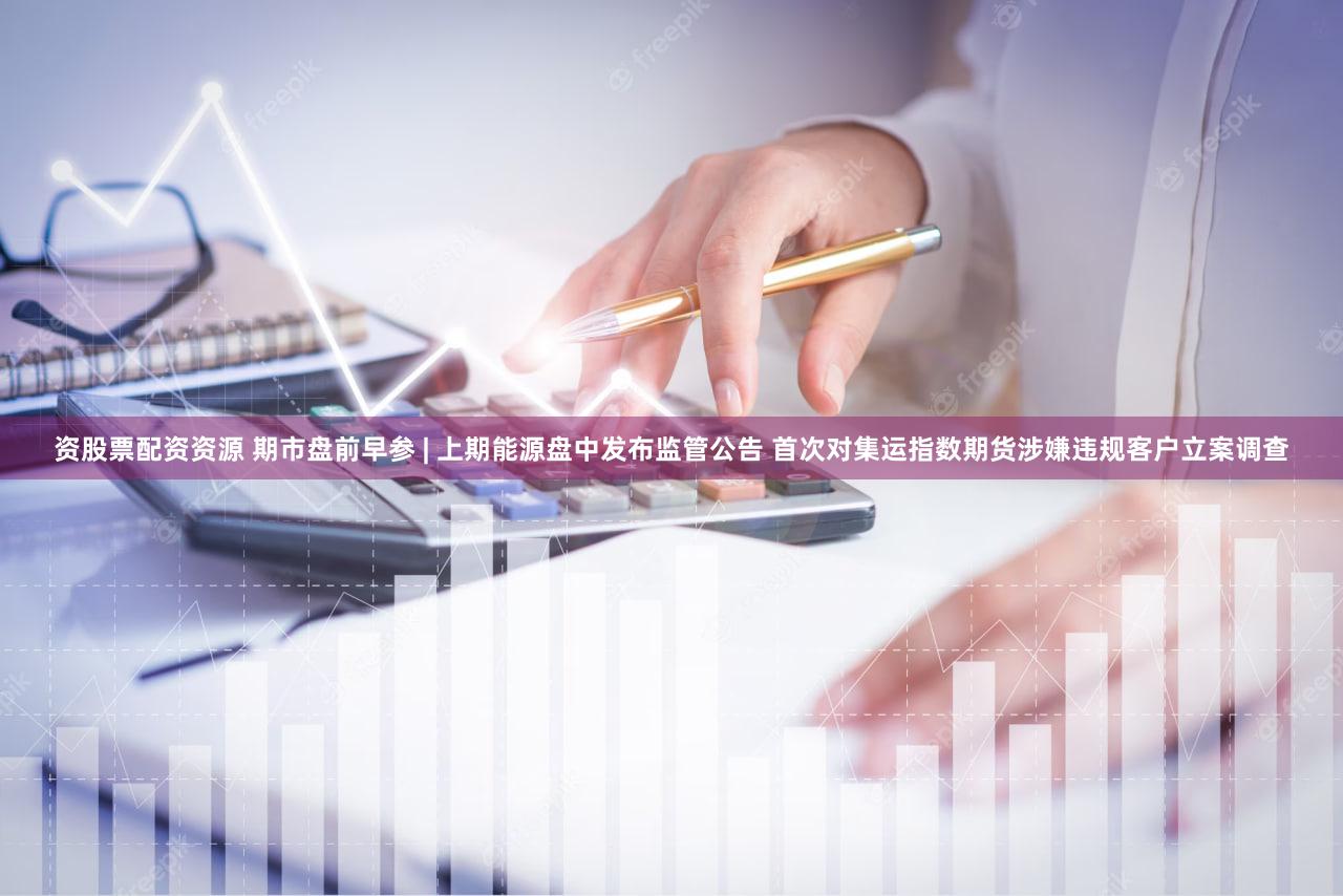 资股票配资资源 期市盘前早参 | 上期能源盘中发布监管公告 首次对集运指数期货涉嫌违规客户立案调查