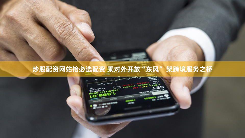 炒股配资网站拾必选配资 乘对外开放“东风” 架跨境服务之桥