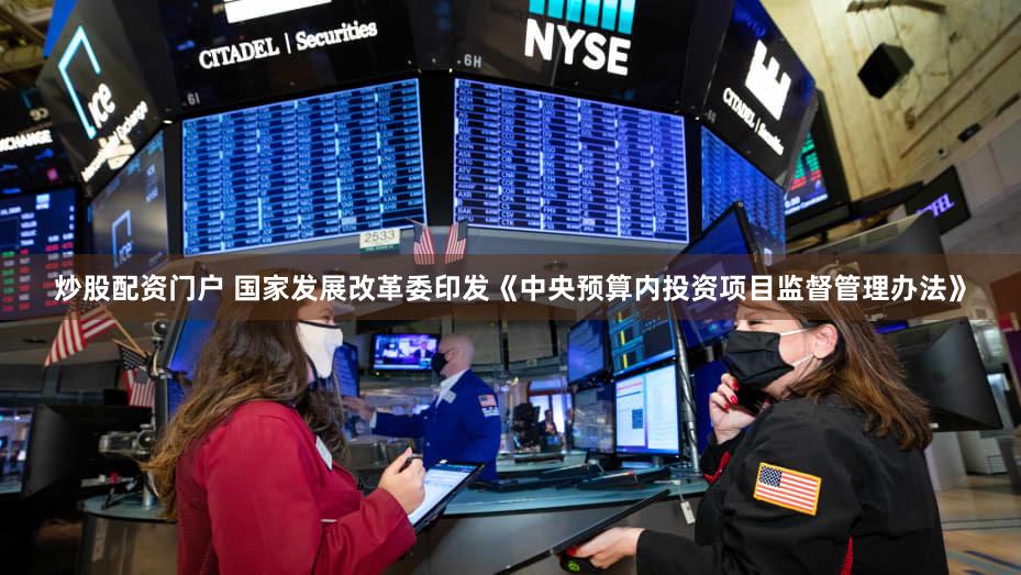 炒股配资门户 国家发展改革委印发《中央预算内投资项目监督管理办法》