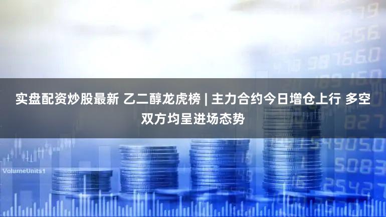实盘配资炒股最新 乙二醇龙虎榜 | 主力合约今日增仓上行 多空双方均呈进场态势