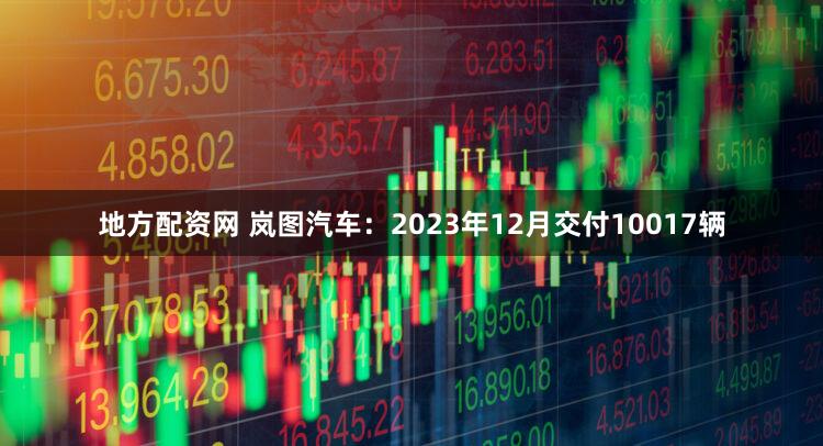 地方配资网 岚图汽车：2023年12月交付10017辆