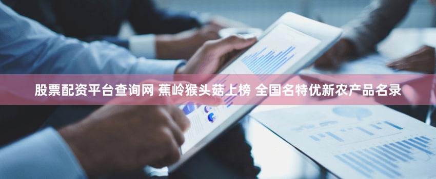 股票配资平台查询网 蕉岭猴头菇上榜 全国名特优新农产品名录