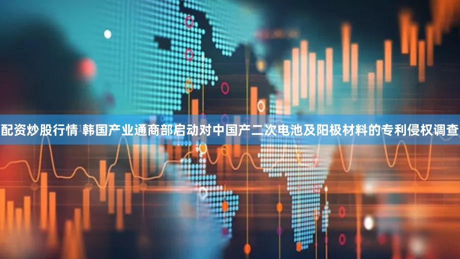 配资炒股行情 韩国产业通商部启动对中国产二次电池及阳极材料的专利侵权调查