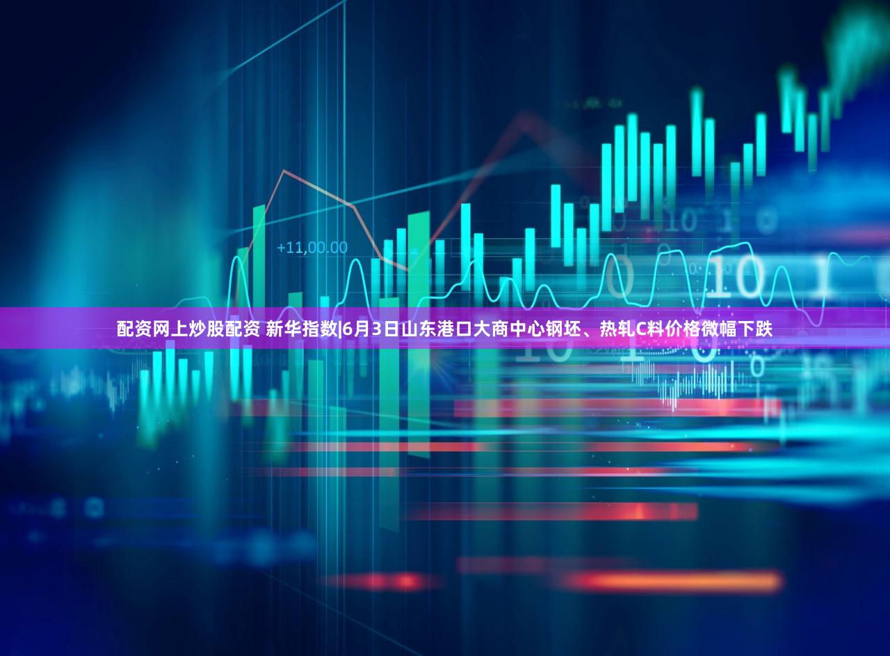 配资网上炒股配资 新华指数|6月3日山东港口大商中心钢坯、热轧C料价格微幅下跌