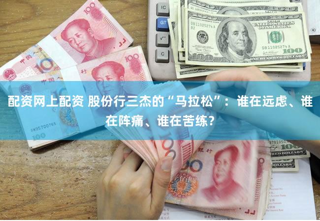 配资网上配资 股份行三杰的“马拉松”：谁在远虑、谁在阵痛、谁在苦练？