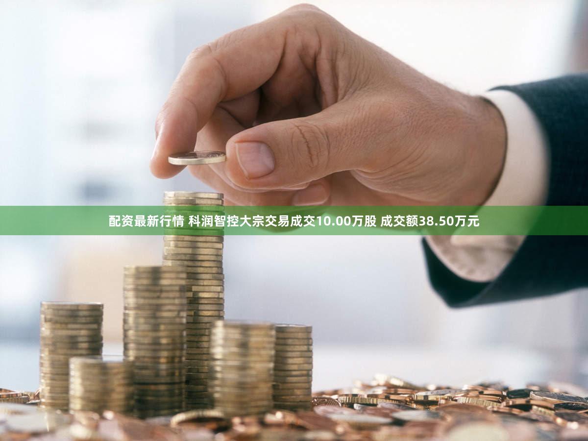 配资最新行情 科润智控大宗交易成交10.00万股 成交额38.50万元