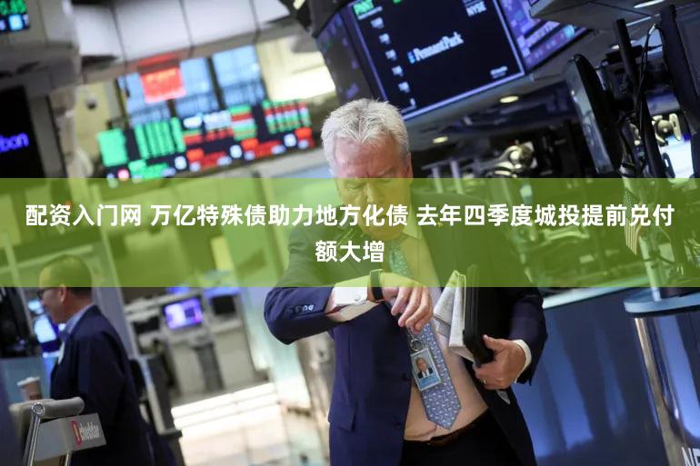 配资入门网 万亿特殊债助力地方化债 去年四季度城投提前兑付额大增
