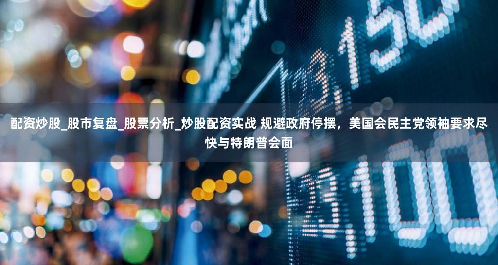 配资炒股_股市复盘_股票分析_炒股配资实战 规避政府停摆，美国会民主党领袖要求尽快与特朗普会面