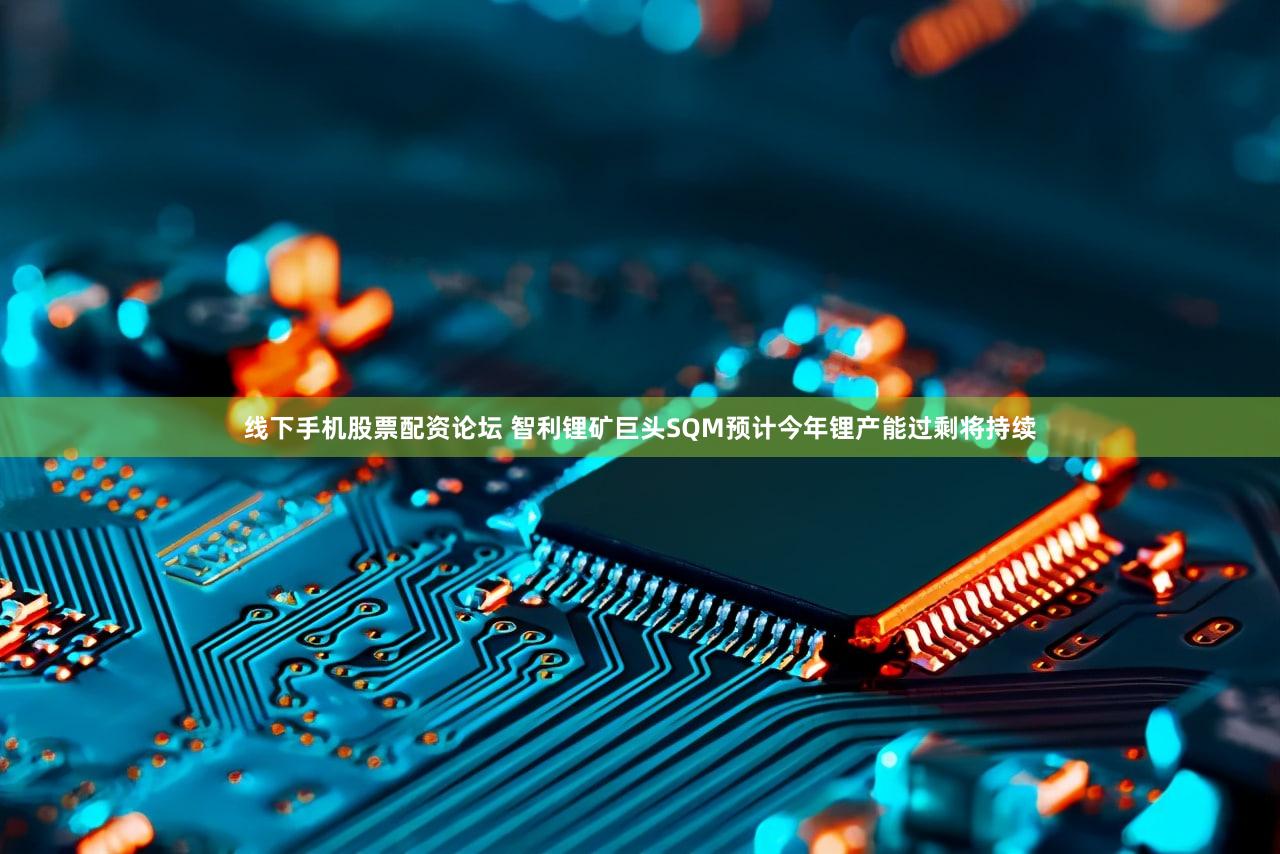 线下手机股票配资论坛 智利锂矿巨头SQM预计今年锂产能过剩将持续
