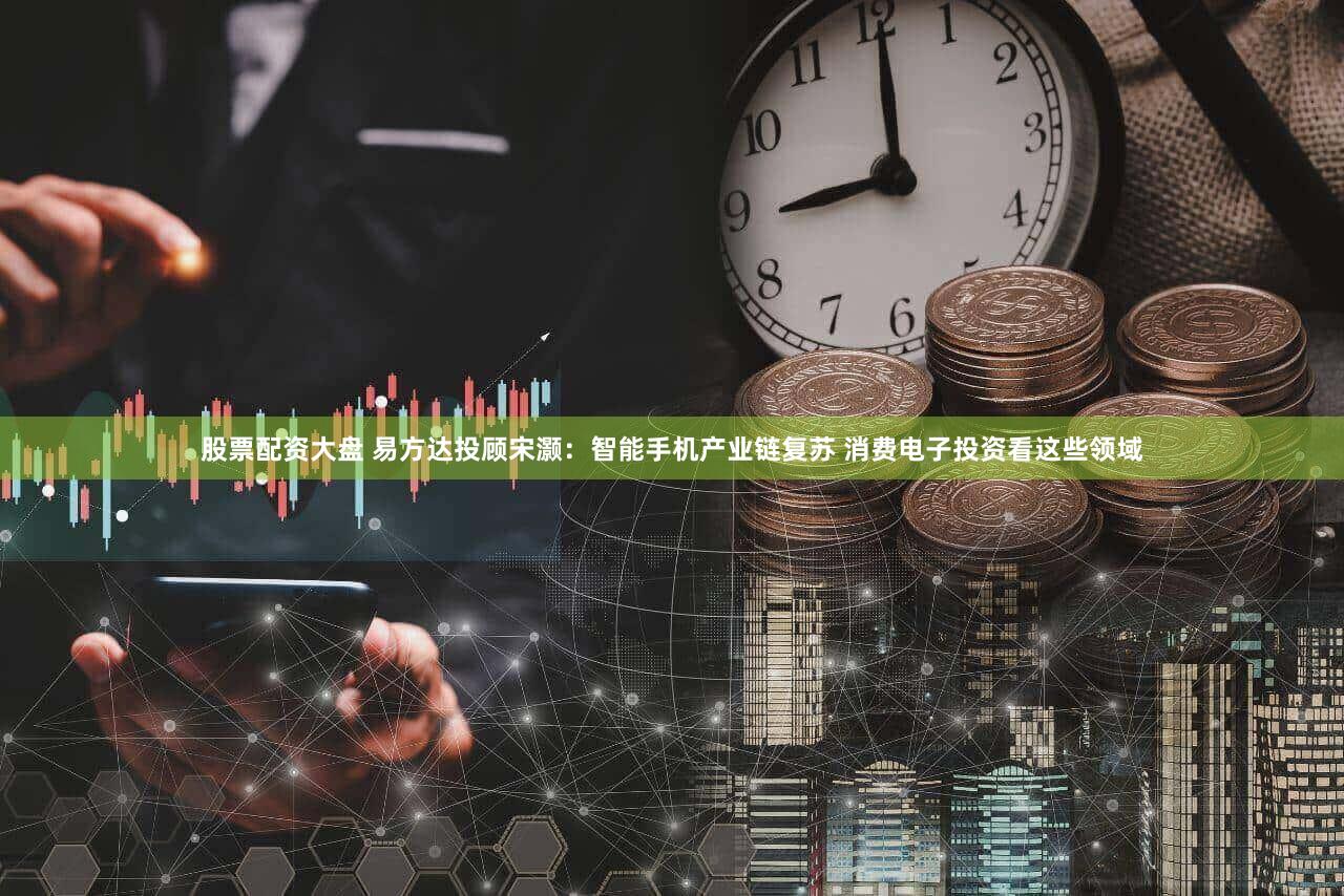 股票配资大盘 易方达投顾宋灏：智能手机产业链复苏 消费电子投资看这些领域