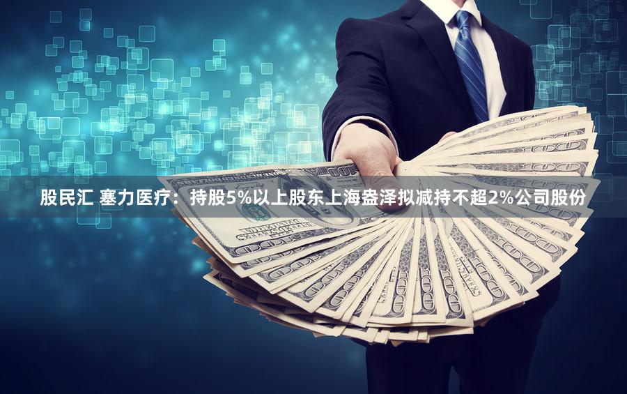 股民汇 塞力医疗：持股5%以上股东上海盎泽拟减持不超2%公司股份