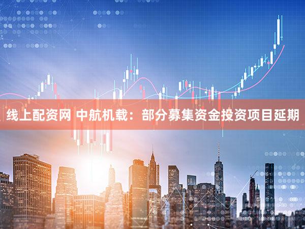 线上配资网 中航机载：部分募集资金投资项目延期