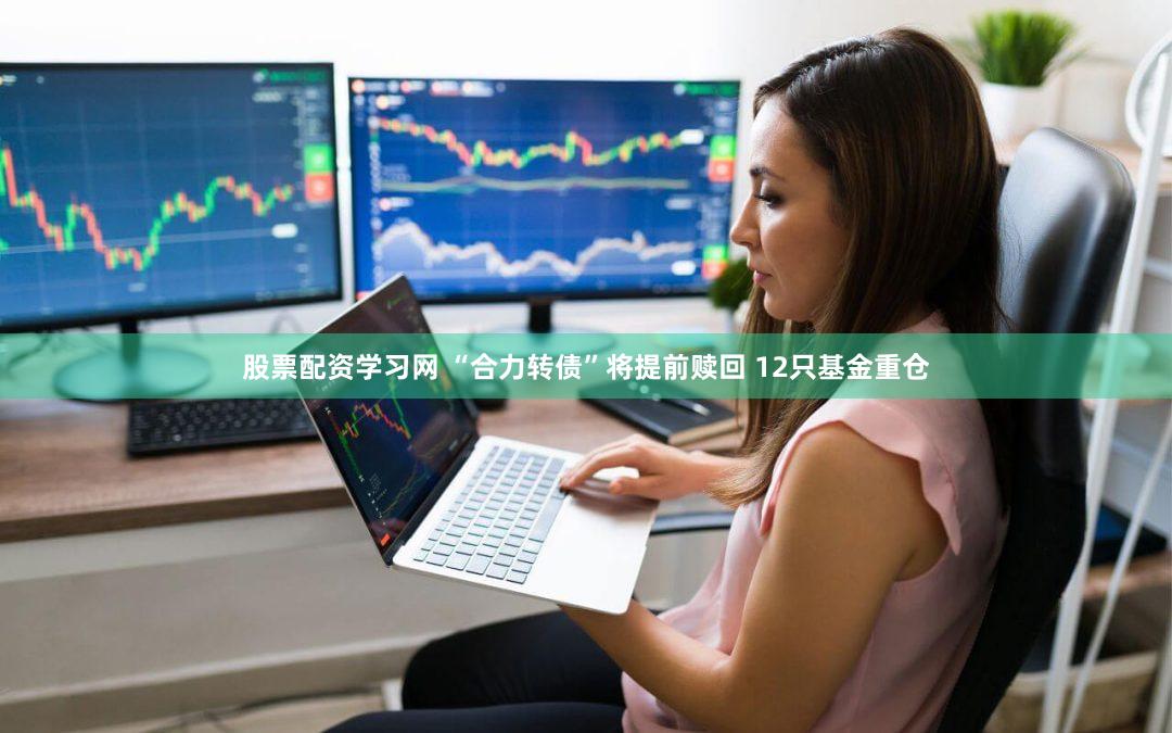 股票配资学习网 “合力转债”将提前赎回 12只基金重仓
