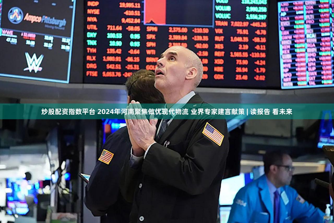 炒股配资指数平台 2024年河南聚焦做优现代物流 业界专家建言献策 | 读报告 看未来