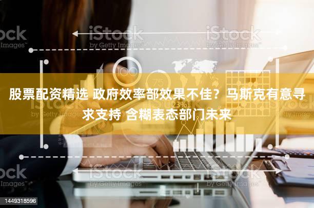 股票配资精选 政府效率部效果不佳？马斯克有意寻求支持 含糊表态部门未来