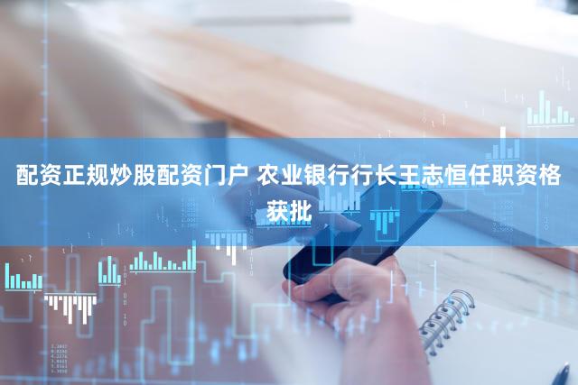 配资正规炒股配资门户 农业银行行长王志恒任职资格获批