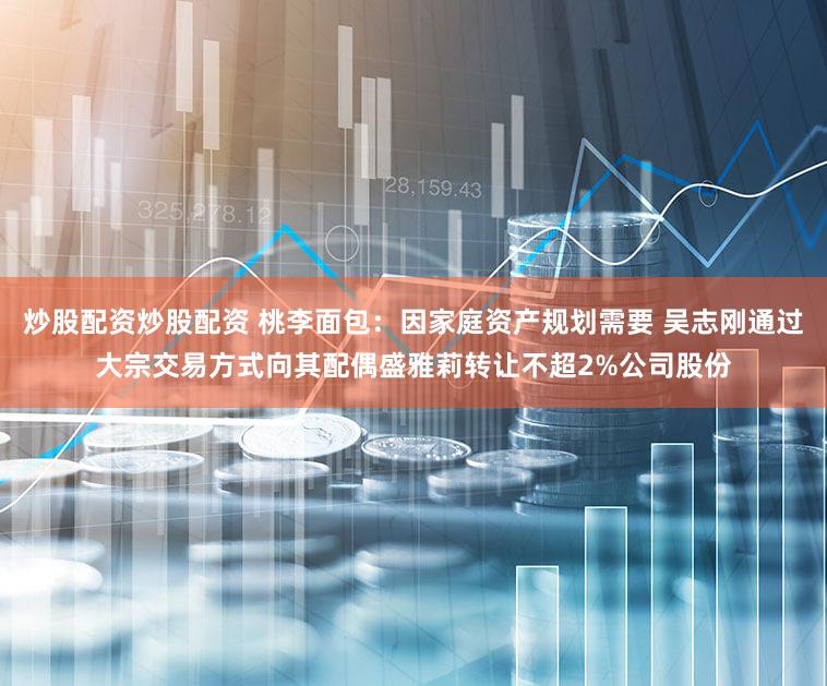 炒股配资炒股配资 桃李面包：因家庭资产规划需要 吴志刚通过大宗交易方式向其配偶盛雅莉转让不超2%公司股份