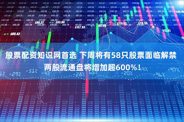股票配资知识网首选 下周将有58只股票面临解禁 两股流通盘将增加超600%！
