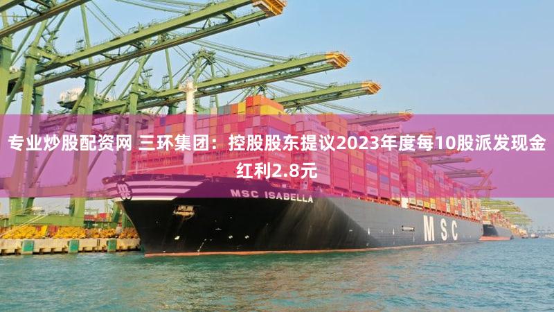 专业炒股配资网 三环集团：控股股东提议2023年度每10股派发现金红利2.8元