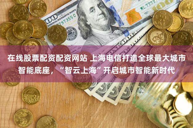 在线股票配资配资网站 上海电信打造全球最大城市智能底座，“智云上海”开启城市智能新时代