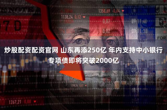 炒股配资配资官网 山东再添250亿 年内支持中小银行专项债即将突破2000亿