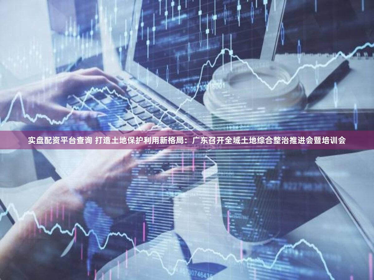 实盘配资平台查询 打造土地保护利用新格局：广东召开全域土地综合整治推进会暨培训会