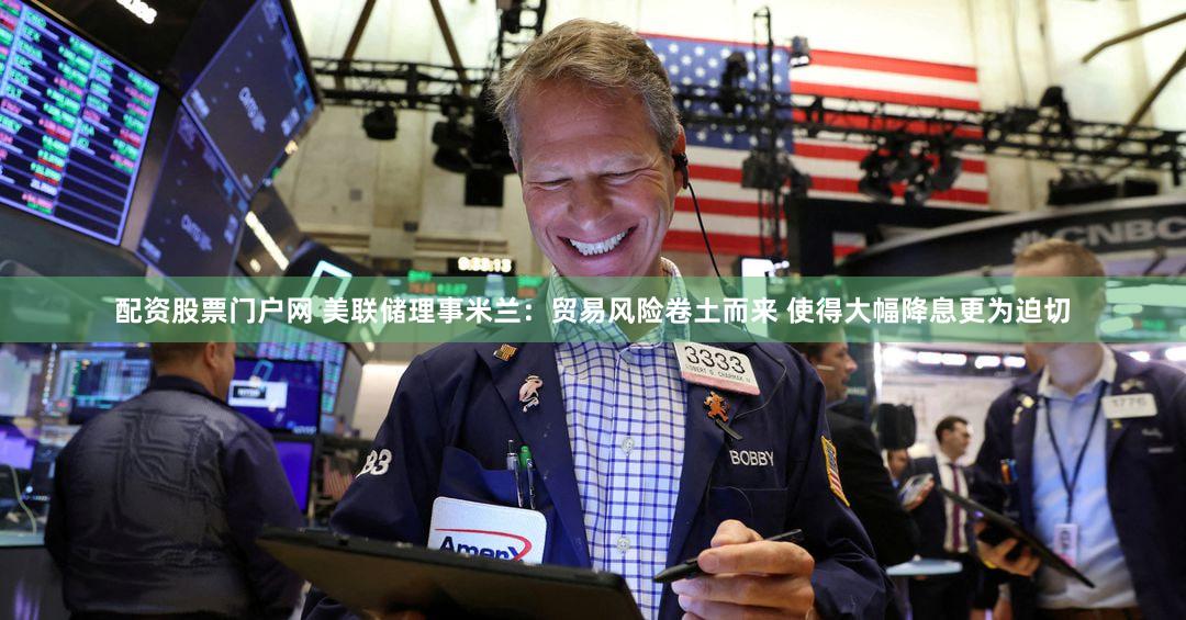 配资股票门户网 美联储理事米兰：贸易风险卷土而来 使得大幅降息更为迫切
