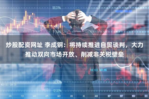 炒股配资网址 李成钢：将持续推进自贸谈判，大力推动双向市场开放、削减非关税壁垒