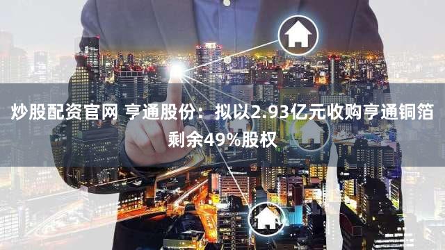 炒股配资官网 亨通股份：拟以2.93亿元收购亨通铜箔剩余49%股权