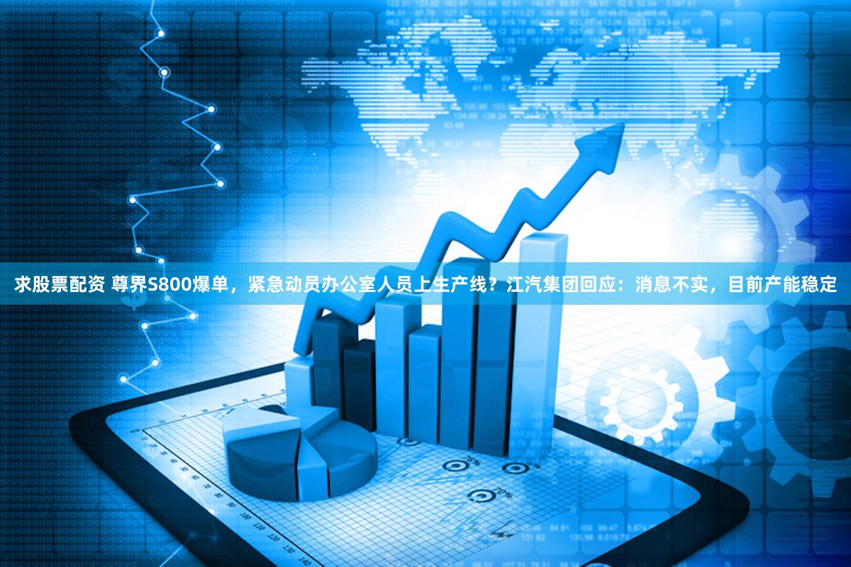 求股票配资 尊界S800爆单，紧急动员办公室人员上生产线？江汽集团回应：消息不实，目前产能稳定