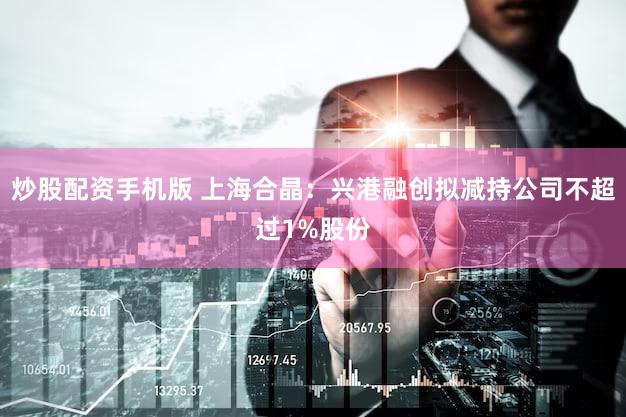 炒股配资手机版 上海合晶：兴港融创拟减持公司不超过1%股份