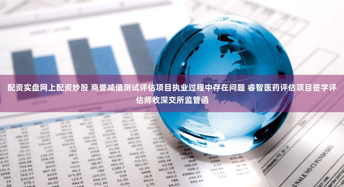 配资实盘网上配资炒股 商誉减值测试评估项目执业过程中存在问题 睿智医药评估项目签字评估师收深交所监管函