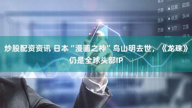 炒股配资资讯 日本“漫画之神”鸟山明去世，《龙珠》仍是全球头部IP