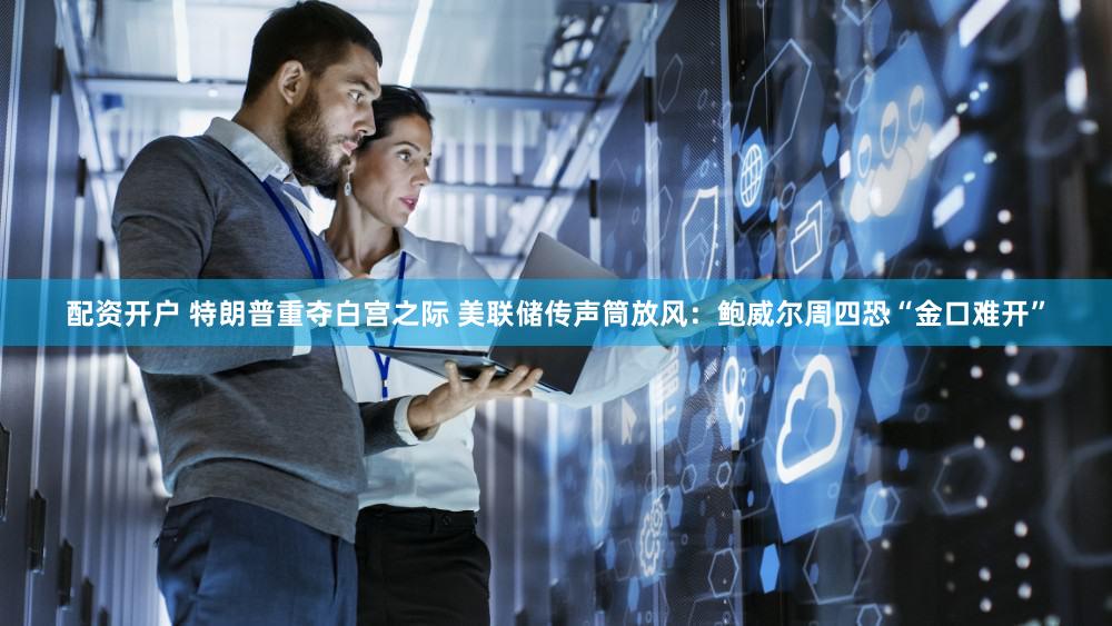配资开户 特朗普重夺白宫之际 美联储传声筒放风：鲍威尔周四恐“金口难开”