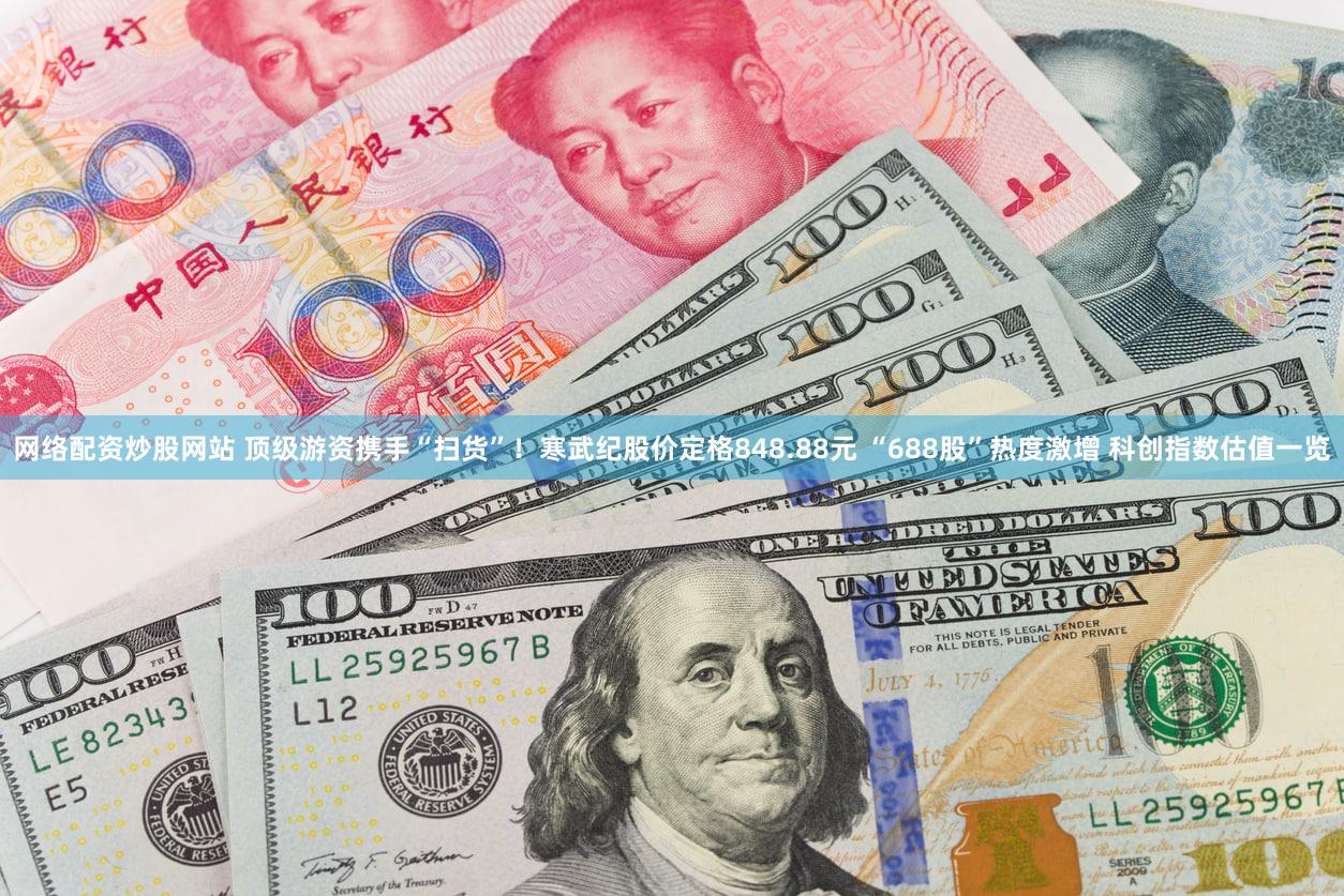 网络配资炒股网站 顶级游资携手“扫货”！寒武纪股价定格848.88元 “688股”热度激增 科创指数估值一览