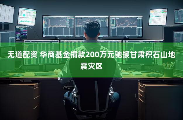 无道配资 华商基金捐款200万元驰援甘肃积石山地震灾区