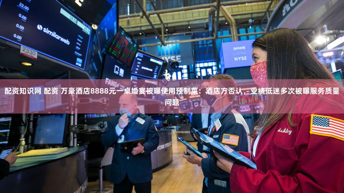 配资知识网 配资 万豪酒店8888元一桌婚宴被曝使用预制菜：酒店方否认，业绩低迷多次被曝服务质量问题