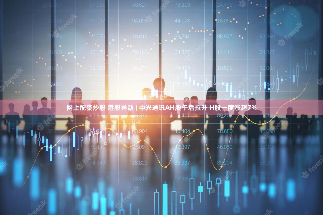 网上配资炒股 港股异动 | 中兴通讯AH股午后拉升 H股一度涨超7%