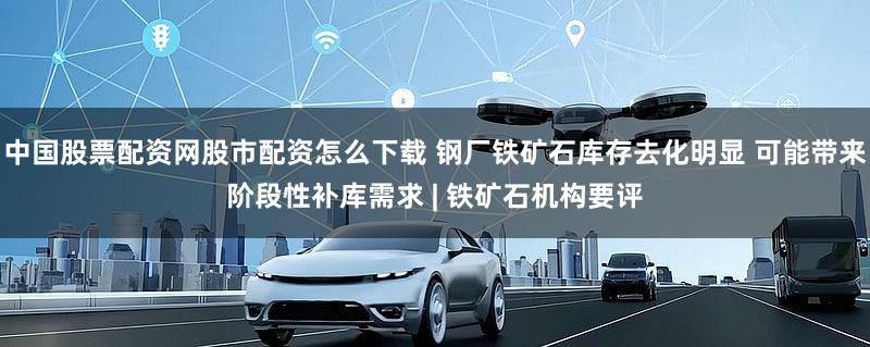 中国股票配资网股市配资怎么下载 钢厂铁矿石库存去化明显 可能带来阶段性补库需求 | 铁矿石机构要评