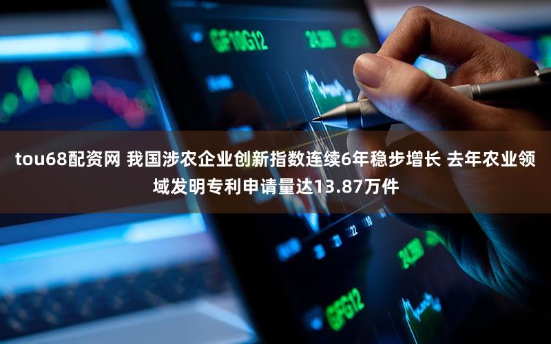 tou68配资网 我国涉农企业创新指数连续6年稳步增长 去年农业领域发明专利申请量达13.87万件