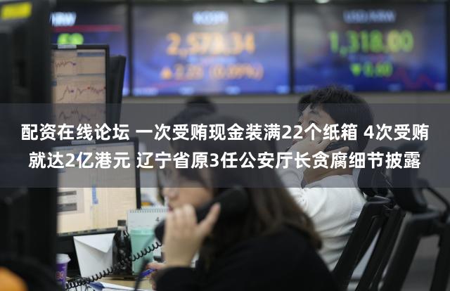 配资在线论坛 一次受贿现金装满22个纸箱 4次受贿就达2亿港元 辽宁省原3任公安厅长贪腐细节披露