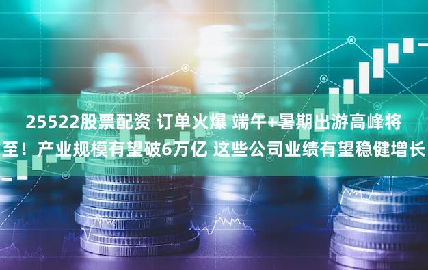 25522股票配资 订单火爆 端午+暑期出游高峰将至！产业规模有望破6万亿 这些公司业绩有望稳健增长